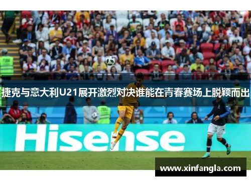 捷克与意大利U21展开激烈对决谁能在青春赛场上脱颖而出