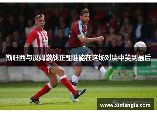 斯旺西与汉姆激战正酣谁能在这场对决中笑到最后